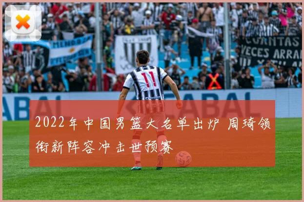 2022年中国男篮大名单出炉 周琦领衔新阵容冲击世预赛