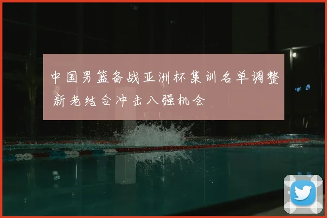 中国男篮备战亚洲杯集训名单调整 新老结合冲击八强机会