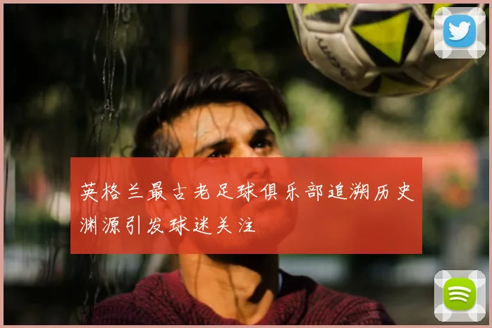 英格兰最古老足球俱乐部追溯历史渊源引发球迷关注
