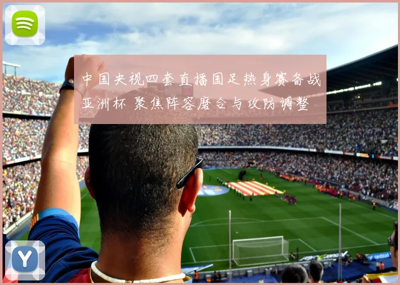 中国央视四套直播国足热身赛备战亚洲杯 聚焦阵容磨合与攻防调整