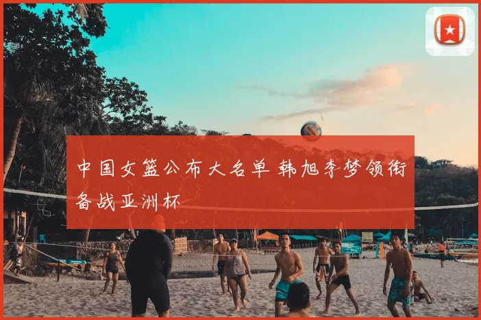 中国女篮公布大名单 韩旭李梦领衔备战亚洲杯