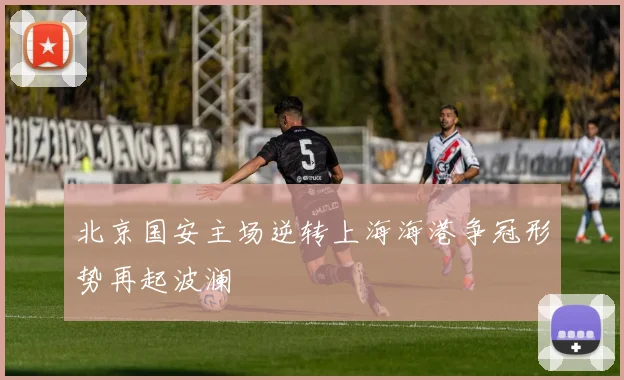 北京国安主场逆转上海海港争冠形势再起波澜