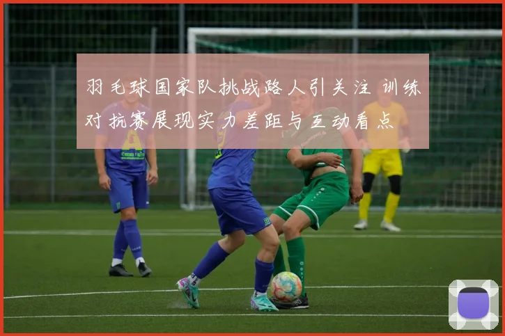 羽毛球国家队挑战路人引关注 训练对抗赛展现实力差距与互动看点