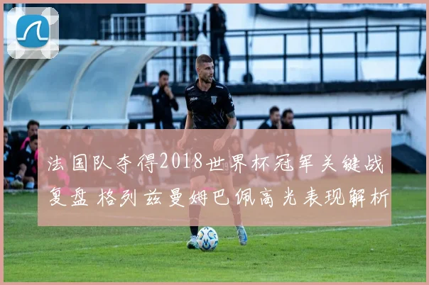 法国队夺得2018世界杯冠军关键战复盘 格列兹曼姆巴佩高光表现解析