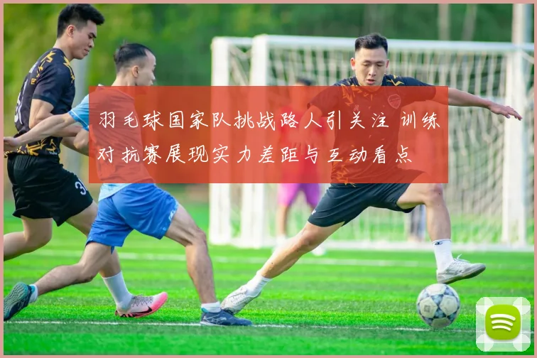 羽毛球国家队挑战路人引关注 训练对抗赛展现实力差距与互动看点