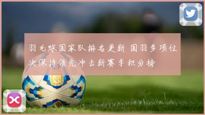 羽毛球国家队排名更新 国羽多项位次保持领先冲击新赛季积分榜