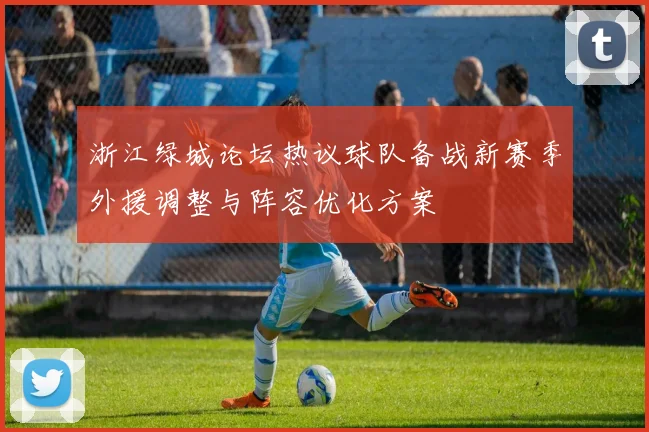 浙江绿城论坛热议球队备战新赛季外援调整与阵容优化方案