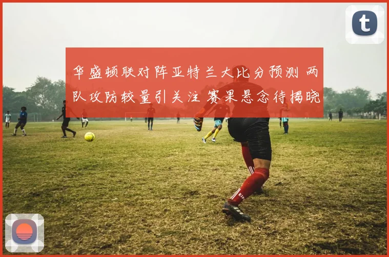 华盛顿联对阵亚特兰大比分预测 两队攻防较量引关注 赛果悬念待揭晓