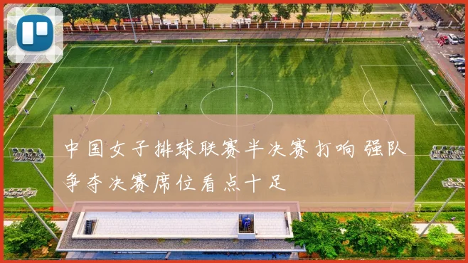 中国女子排球联赛半决赛打响 强队争夺决赛席位看点十足