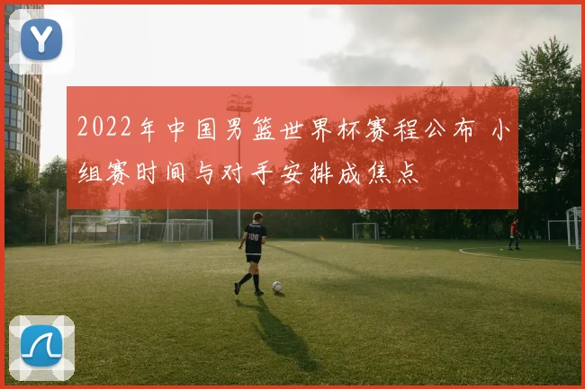 2022年中国男篮世界杯赛程公布 小组赛时间与对手安排成焦点