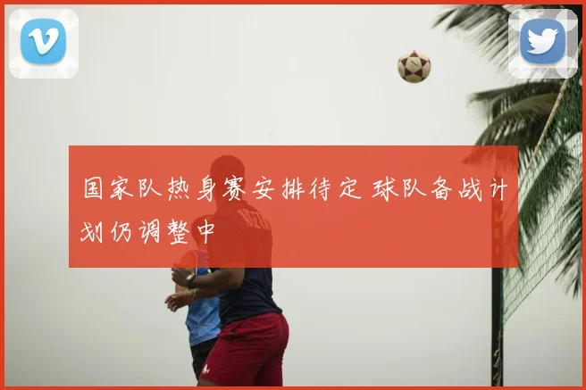 国家队热身赛安排待定 球队备战计划仍调整中
