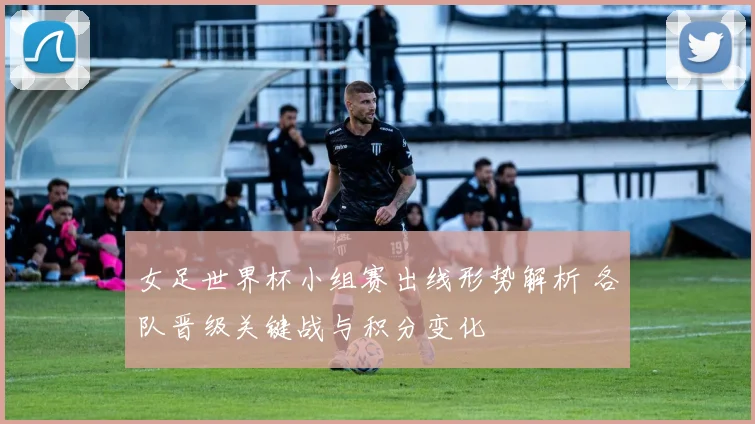 女足世界杯小组赛出线形势解析 各队晋级关键战与积分变化