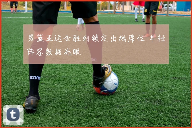 男篮亚运会胜利锁定出线席位 年轻阵容数据亮眼