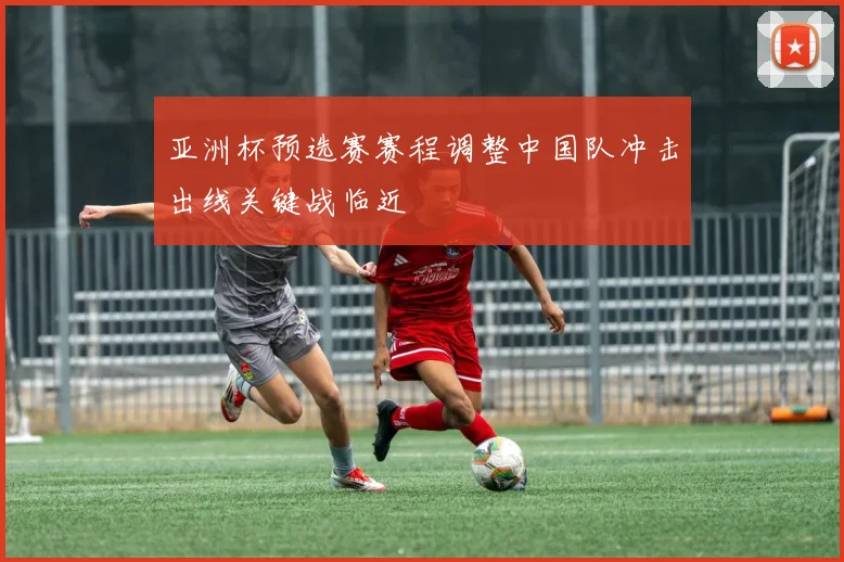 亚洲杯预选赛赛程调整中国队冲击出线关键战临近