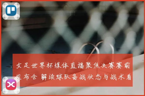 女足世界杯媒体直播聚焦决赛赛前发布会 解读球队备战状态与战术看点