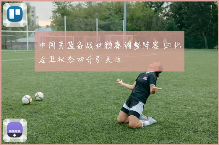 中国男篮备战世预赛调整阵容 归化后卫状态回升引关注