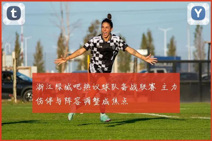 浙江绿城吧热议球队备战联赛 主力伤停与阵容调整成焦点