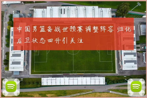 中国男篮备战世预赛调整阵容 归化后卫状态回升引关注