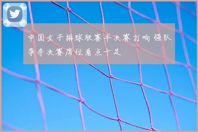 中国女子排球联赛半决赛打响 强队争夺决赛席位看点十足