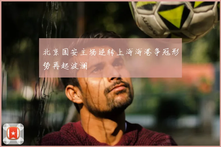 北京国安主场逆转上海海港争冠形势再起波澜