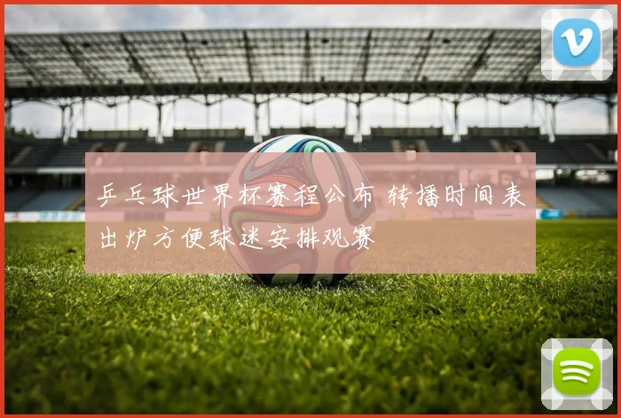 乒乓球世界杯赛程公布 转播时间表出炉方便球迷安排观赛