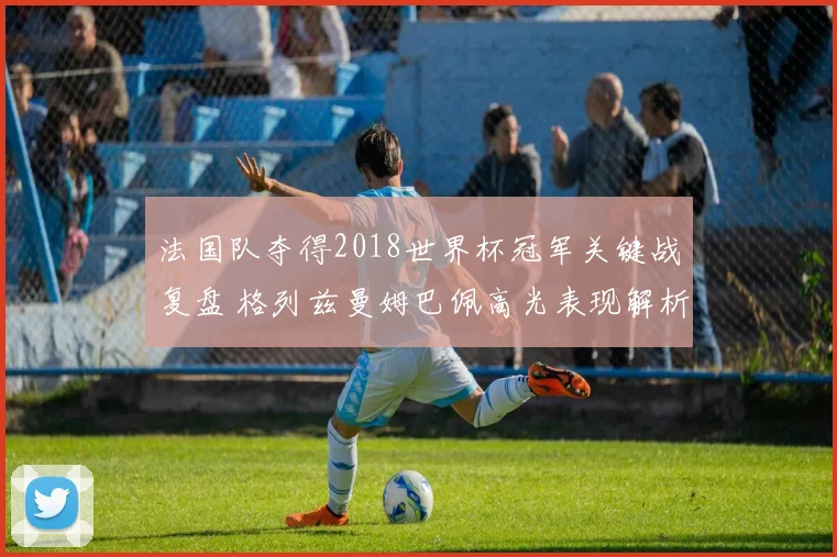 法国队夺得2018世界杯冠军关键战复盘 格列兹曼姆巴佩高光表现解析