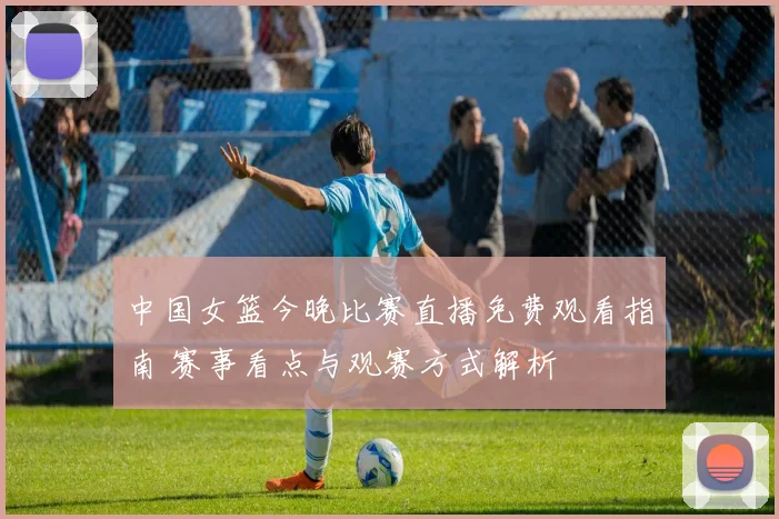 中国女篮今晚比赛直播免费观看指南 赛事看点与观赛方式解析