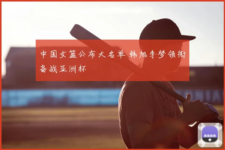 中国女篮公布大名单 韩旭李梦领衔备战亚洲杯
