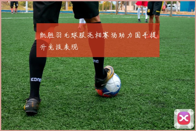 凯胜羽毛球服亮相赛场助力国手提升竞技表现