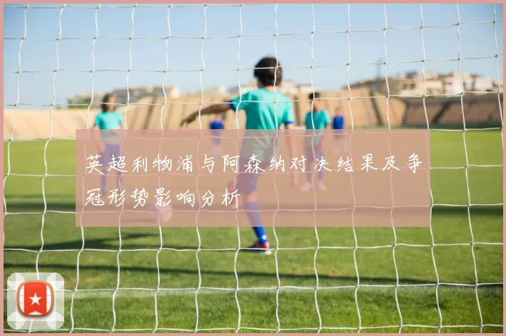 英超利物浦与阿森纳对决结果及争冠形势影响分析