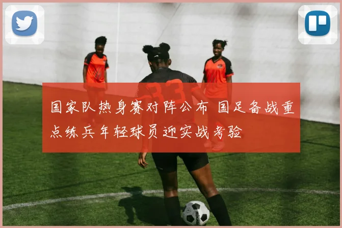 国家队热身赛对阵公布 国足备战重点练兵年轻球员迎实战考验