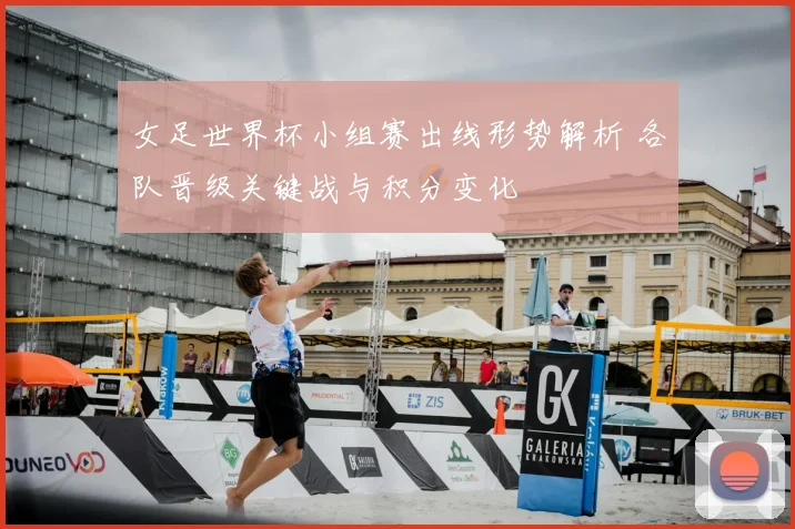 女足世界杯小组赛出线形势解析 各队晋级关键战与积分变化