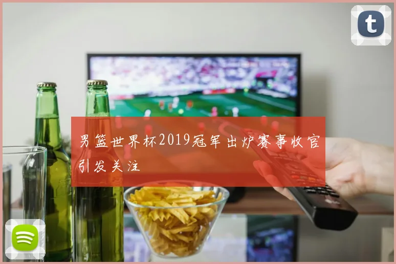 男篮世界杯2019冠军出炉赛事收官引发关注