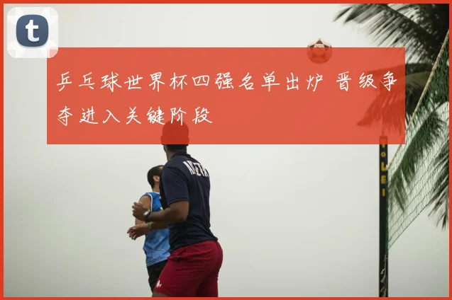 乒乓球世界杯四强名单出炉 晋级争夺进入关键阶段