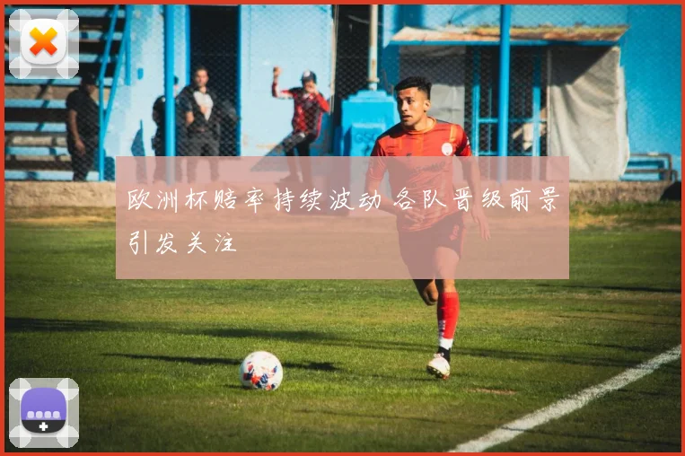 欧洲杯赔率持续波动 各队晋级前景引发关注