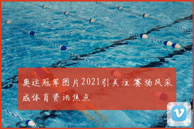 奥运冠军图片2021引关注 赛场风采成体育资讯焦点