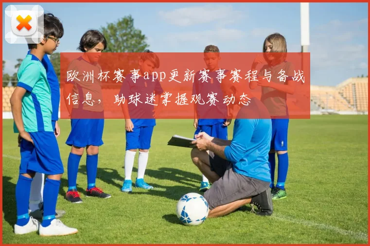 欧洲杯赛事app更新赛事赛程与备战信息,助球迷掌握观赛动态