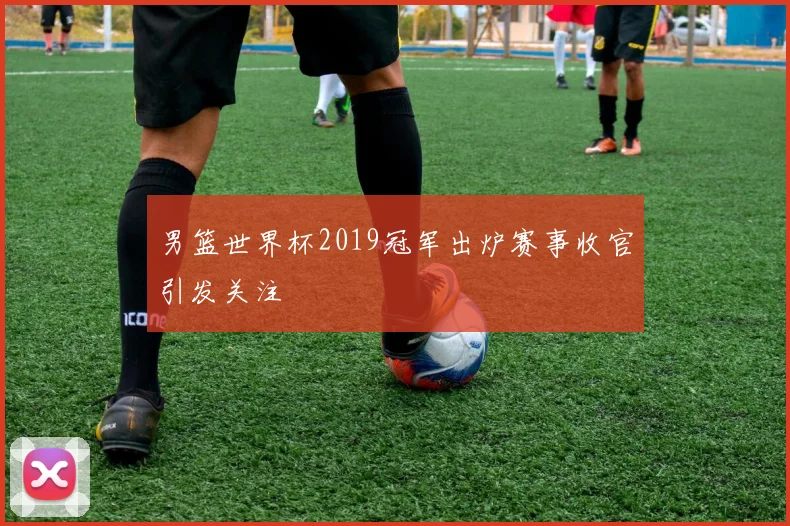 男篮世界杯2019冠军出炉赛事收官引发关注