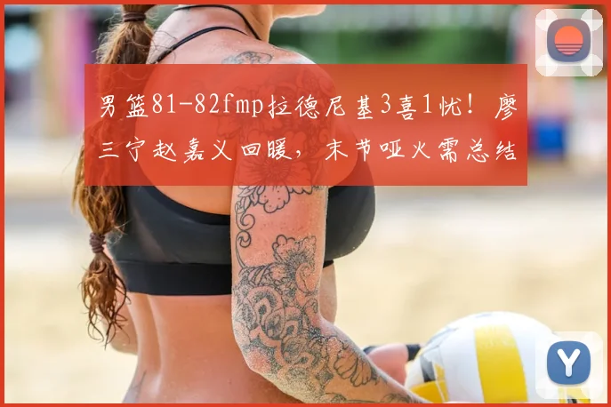 男篮81-82fmp拉德尼基3喜1忧!廖三宁赵嘉义回暖,末节哑火需总结