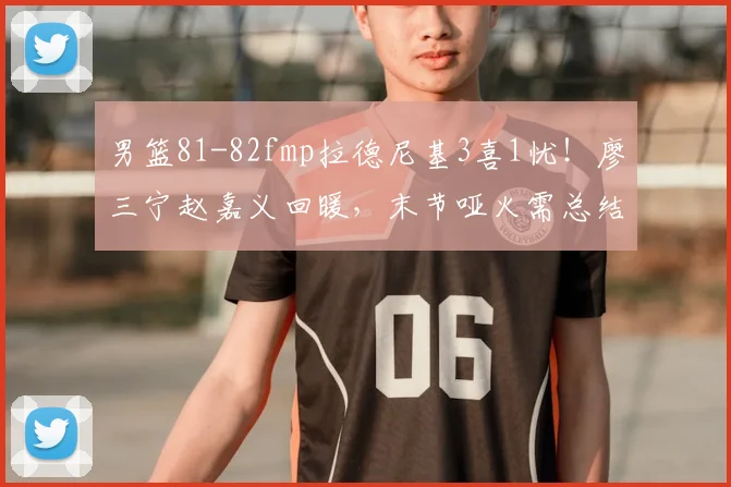 男篮81-82fmp拉德尼基3喜1忧！廖三宁赵嘉义回暖，末节哑火需总结