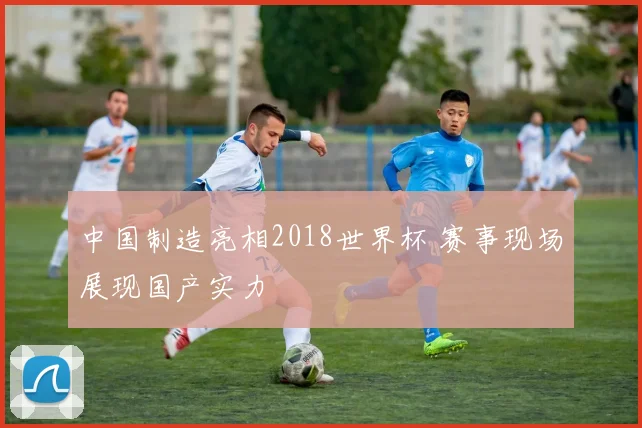 中国制造亮相2018世界杯 赛事现场展现国产实力